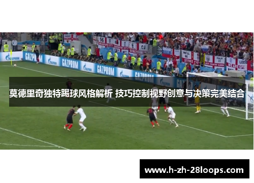 莫德里奇独特踢球风格解析 技巧控制视野创意与决策完美结合