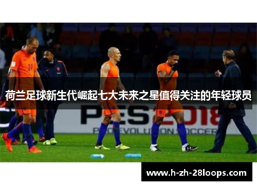 荷兰足球新生代崛起七大未来之星值得关注的年轻球员 荷兰足球新生代崛起七大未来之星值得关注的年轻球员