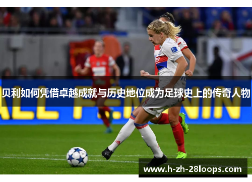 贝利如何凭借卓越成就与历史地位成为足球史上的传奇人物