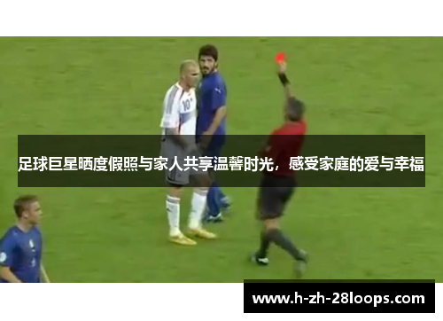 足球巨星晒度假照与家人共享温馨时光，感受家庭的爱与幸福