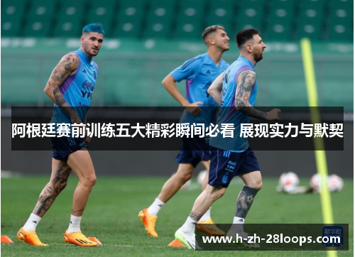 阿根廷赛前训练五大精彩瞬间必看 展现实力与默契